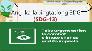 Ang ika-labingtatlong SDG
(SDG-13)
ay naghihikayat sa mga
pandaigdigang mamamayan
na makibahagi sa mga
gawaing may kaugnayan sa:
“United Nations Sustainable Development
Goals”
 