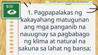 1. Pagpapalakas ng
kakayahang matugunan
ang mga panganib na
nauugnay sa pagbabago
ng klima at natural na
sakuna sa lahat ng bansa;
“United Nations Sustainable Development
Goals”
 