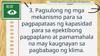 3. Pagsulong ng mga
mekanismo para sa
pagpapataas ng kapasidad
para sa epektibong
pagpaplano at pamamahala
na may kaugnayan sa
pagbabago ng klima.
“United Nations Sustainable Development
Goals”
 