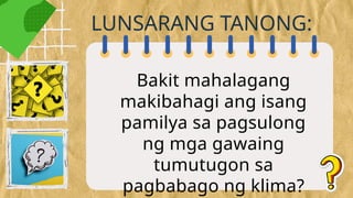 Bakit mahalagang
makibahagi ang isang
pamilya sa pagsulong
ng mga gawaing
tumutugon sa
pagbabago ng klima?
LUNSARANG TANONG:
 