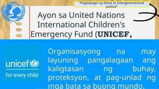 Ayon sa United Nations
International Children's
Emergency Fund (UNICEF,
2012) ang intergenerational
justice ay ideyang nagsasabi na
ang mga kasalukuyang
henerasyon ay may ilang mga
tungkulin sa
“Pagbabago ng Klima at Intergenerational
Justice”
Organisasyong na may
layuning pangalagaan ang
kaligtasan ng buhay,
proteksyon, at pag-unlad ng
mga bata sa buong mundo.
 