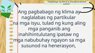 Ang pagbabago ng klima ay
naglalabas ng partikular
na mga isyu, tulad ng kung aling
mga panganib ang
inahihintulutang ipataw ng
mga nabubuhay ngayon sa mga
susunod na henerasyon,
“Pagbabago ng Klima at Intergenerational
Justice”
 