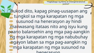 “Pagbabago ng Klima at Intergenerational
Justice”
Bukod dito, kapag pinag-uusapan ang
tungkol sa mga karapatan ng mga
susunod na henerasyon ay hindi
maiiwasang itataas nito ang isyu kung
paano balansehin ang mga pag-aangkin
ng mga karapatan ng mga nabubuhay
ngayon laban sa mga pag-aangkin ng
mga karapatan ng mga susunod na
 