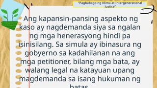 “Pagbabago ng Klima at Intergenerational
Justice”
Ang kapansin-pansing aspekto ng
kaso ay nagdemanda siya sa ngalan
ng mga henerasyong hindi pa
isinisilang. Sa simula ay ibinasura ng
gobyerno sa kadahilanan na ang
mga petitioner, bilang mga bata, ay
walang legal na katayuan upang
magdemanda sa isang hukuman ng
 