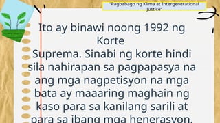 “Pagbabago ng Klima at Intergenerational
Justice”
Ito ay binawi noong 1992 ng
Korte
Suprema. Sinabi ng korte hindi
sila nahirapan sa pagpapasya na
ang mga nagpetisyon na mga
bata ay maaaring maghain ng
kaso para sa kanilang sarili at
 
