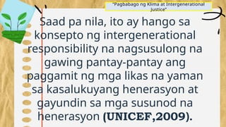 “Pagbabago ng Klima at Intergenerational
Justice”
Saad pa nila, ito ay hango sa
konsepto ng intergenerational
responsibility na nagsusulong na
gawing pantay-pantay ang
paggamit ng mga likas na yaman
sa kasalukuyang henerasyon at
gayundin sa mga susunod na
henerasyon (UNICEF,2009).
 