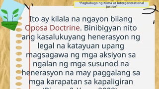 “Pagbabago ng Klima at Intergenerational
Justice”
Ito ay kilala na ngayon bilang
Oposa Doctrine. Binibigyan nito
ang kasalukuyang henerasyon ng
legal na katayuan upang
magsagawa ng mga aksiyon sa
ngalan ng mga susunod na
henerasyon na may paggalang sa
mga karapatan sa kapaligiran
 