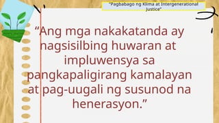 “Pagbabago ng Klima at Intergenerational
Justice”
“Ang mga nakakatanda ay
nagsisilbing huwaran at
impluwensya sa
pangkapaligirang kamalayan
at pag-uugali ng susunod na
henerasyon.”
 