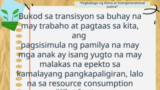 “Pagbabago ng Klima at Intergenerational
Justice”
Bukod sa transisyon sa buhay na
may trabaho at pagtaas sa kita,
ang
pagsisimula ng pamilya na may
mga anak ay isang yugto na may
malakas na epekto sa
kamalayang pangkapaligiran, lalo
na sa resource consumption
 