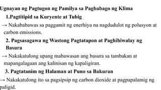 Ugnayan ng Pagtugon ng Pamilya sa Pagbabago ng Klima
1.Pagtitipid sa Kuryente at Tubig
→ Nakababawas sa paggamit ng enerhiya na nagdudulot ng polusyon at
carbon emissions.
2. Pagsasagawa ng Wastong Pagtatapon at Paghihiwalay ng
Basura
→ Nakakatulong upang mabawasan ang basura sa tambakan at
mapangalagaan ang kalinisan ng kapaligiran.
3. Pagtatanim ng Halaman at Puno sa Bakuran
→ Nakakatulong ito sa pagsipsip ng carbon dioxide at pagpapalamig ng
paligid.
 