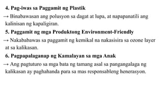 4. Pag-iwas sa Paggamit ng Plastik
→ Binabawasan ang polusyon sa dagat at lupa, at napapanatili ang
kalinisan ng kapaligiran.
5. Paggamit ng mga Produktong Environment-Friendly
→ Nakababawas sa paggamit ng kemikal na nakasisira sa ozone layer
at sa kalikasan.
6. Pagpapalaganap ng Kamalayan sa mga Anak
→ Ang pagtuturo sa mga bata ng tamang asal sa pangangalaga ng
kalikasan ay paghahanda para sa mas responsableng henerasyon.
 