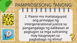 2. Paano mo maitataguyod
ang prinsipyo ng
intergenerational justice sa
pangangalaga ng kalikasan at
pagtugon sa mga suliraning
may kaugnayan sa
pagbabago ng klima?
PAMPROSESONG TANONG:
 