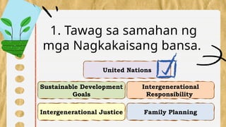 Intergenerational Justice
Intergenerational
Responsibility
Sustainable Development
Goals
Family Planning
1. Tawag sa samahan ng
mga Nagkakaisang bansa.
United Nations
 