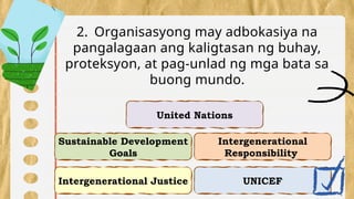 Intergenerational Justice
Intergenerational
Responsibility
Sustainable Development
Goals
UNICEF
2. Organisasyong may adbokasiya na
pangalagaan ang kaligtasan ng buhay,
proteksyon, at pag-unlad ng mga bata sa
buong mundo.
United Nations
 