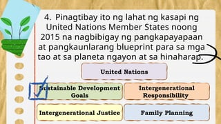 Intergenerational Justice
Intergenerational
Responsibility
Sustainable Development
Goals
Family Planning
4. Pinagtibay ito ng lahat ng kasapi ng
United Nations Member States noong
2015 na nagbibigay ng pangkapayapaan
at pangkaunlarang blueprint para sa mga
tao at sa planeta ngayon at sa hinaharap.
United Nations
 