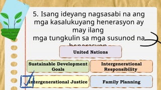 Intergenerational Justice
Intergenerational
Responsibility
Sustainable Development
Goals
Family Planning
5. Isang ideyang nagsasabi na ang
mga kasalukuyang henerasyon ay
may ilang
mga tungkulin sa mga susunod na
henerasyon.
United Nations
 