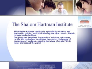 The Shalom Hartman Institute   The Shalom Hartman Institute is a pluralistic research and leadership training institute fostering new directions in Jewish thought and education.   Our programs empower thousands of scholars, educators, rabbis and lay leaders to address the central challenges of contemporary Judaism, shaping the future of Jewish life in Israel and around the world. 
