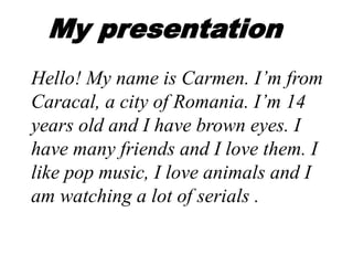 My presentation
Hello! My name is Carmen. I’m from
Caracal, a city of Romania. I’m 14
years old and I have brown eyes. I
have many friends and I love them. I
like pop music, I love animals and I
am watching a lot of serials .
 