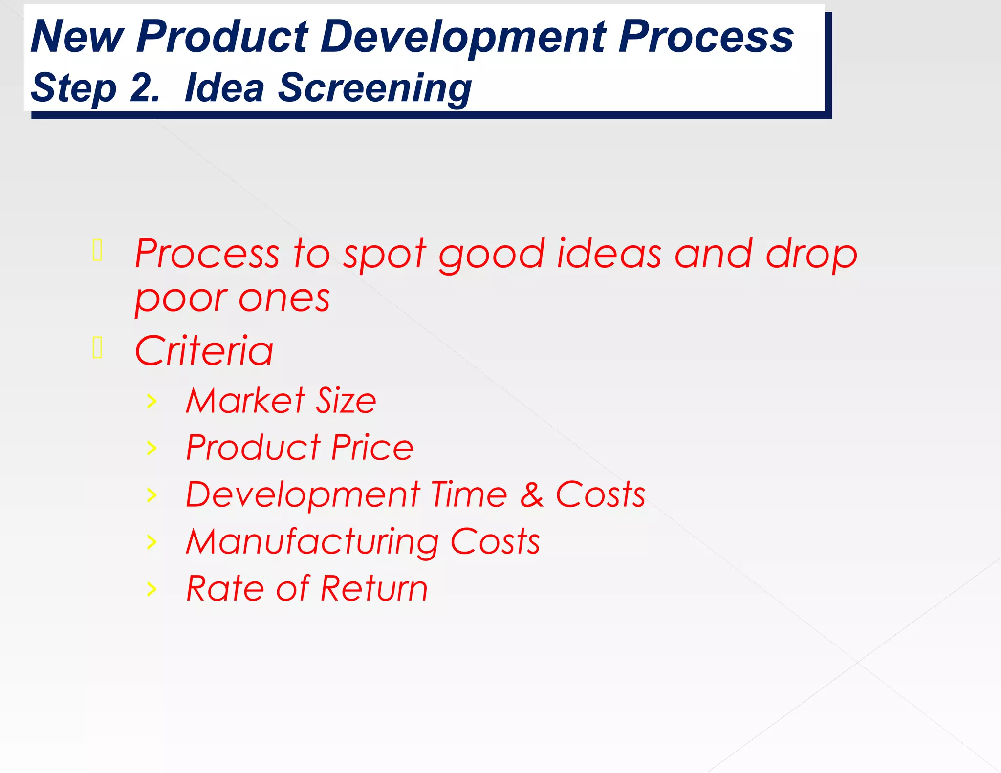 New Product Development Process
New Product Development Process
Step 2. Idea Screening
Step 2. Idea Screening


    Process to spot good ideas and drop
     poor ones
    Criteria
       ›   Market Size
       ›   Product Price
       ›   Development Time & Costs
       ›   Manufacturing Costs
       ›   Rate of Return
 