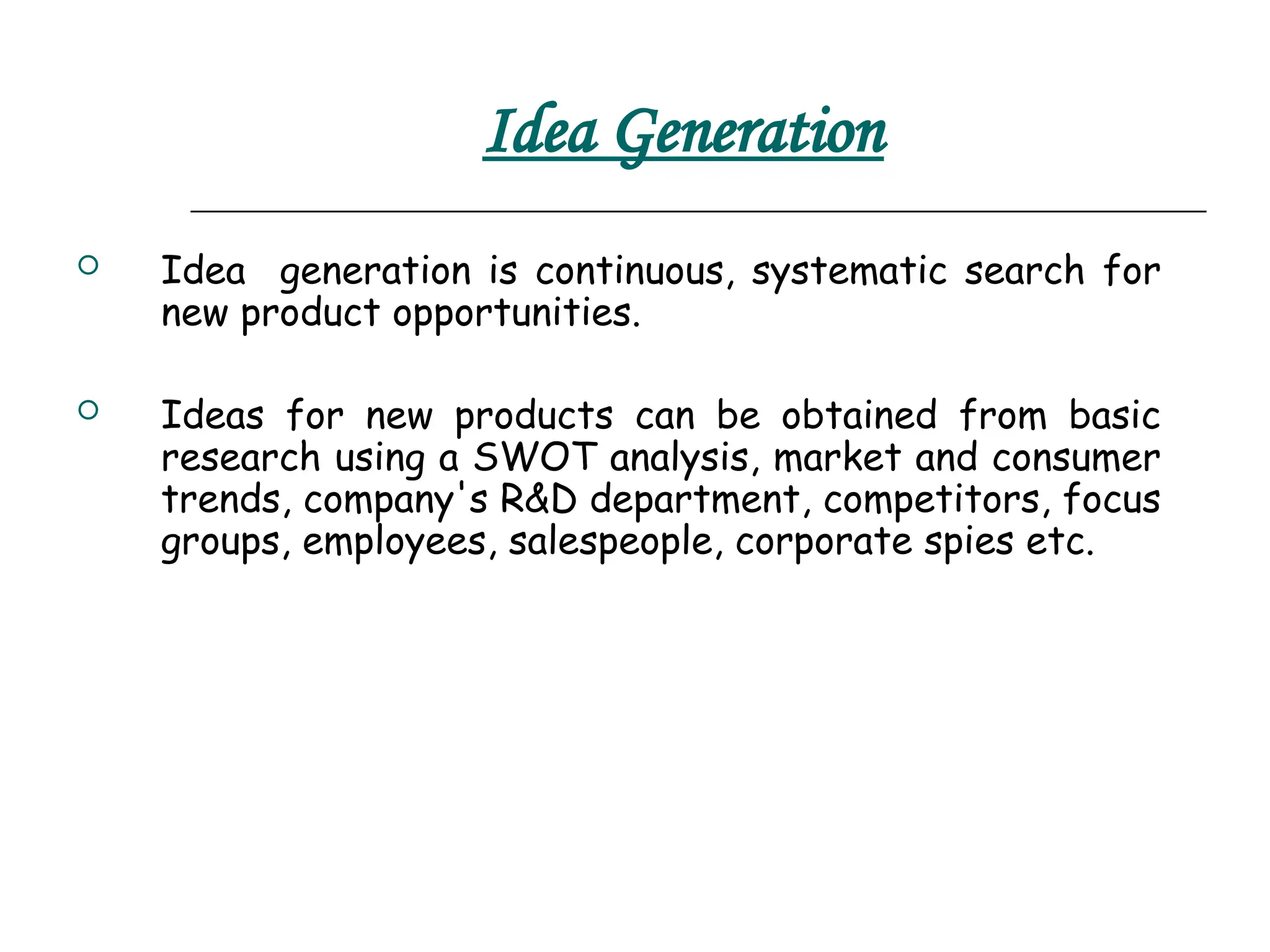 Idea Generation
 Idea generation is continuous, systematic search for
new product opportunities.
 Ideas for new products can be obtained from basic
research using a SWOT analysis, market and consumer
trends, company's R&D department, competitors, focus
groups, employees, salespeople, corporate spies etc.
 