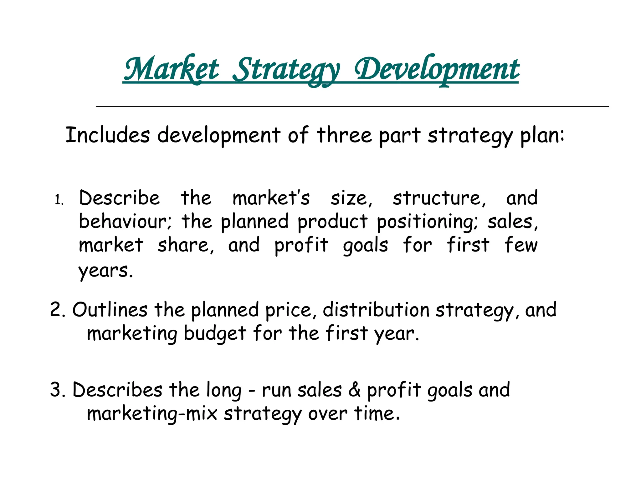 Market Strategy Development
2. Outlines the planned price, distribution strategy, and
marketing budget for the first year.
3. Describes the long - run sales & profit goals and
marketing-mix strategy over time.
1. Describe the market’s size, structure, and
behaviour; the planned product positioning; sales,
market share, and profit goals for first few
years.
Includes development of three part strategy plan:
 