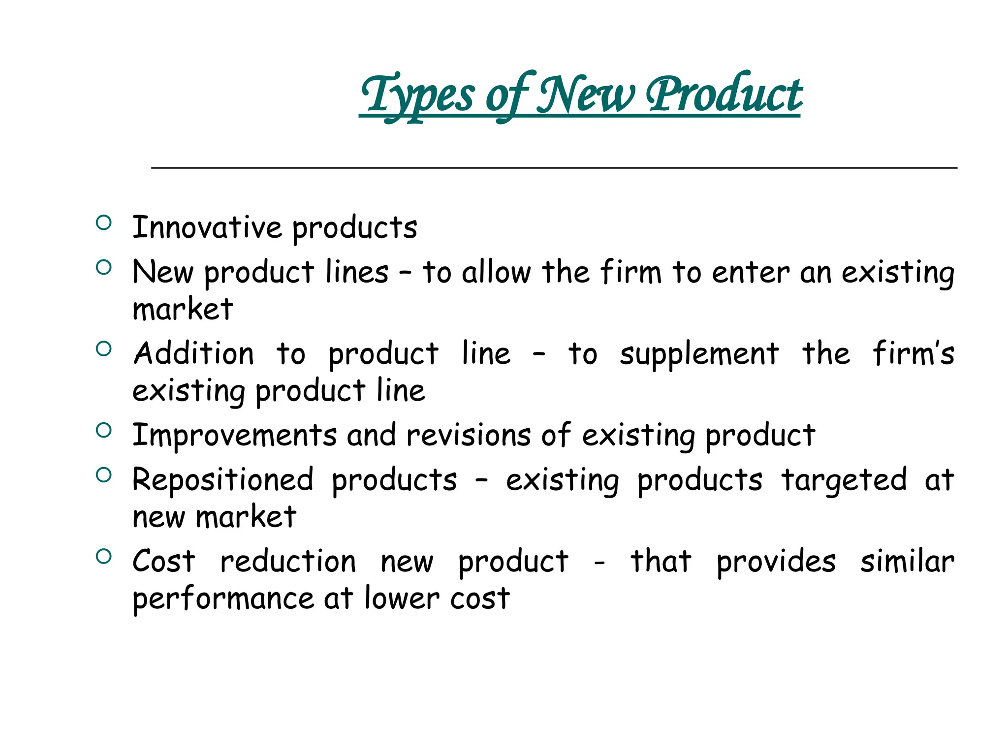 Types of New Product
 Innovative products
 New product lines – to allow the firm to enter an existing
market
 Addition to product line – to supplement the firm’s
existing product line
 Improvements and revisions of existing product
 Repositioned products – existing products targeted at
new market
 Cost reduction new product - that provides similar
performance at lower cost
 