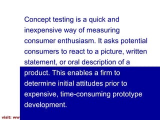 Concept testing is a quick and inexpensive way of measuring consumer enthusiasm. It asks potential consumers to react to a picture, written   statement, or oral description of a  product. This enables a firm to determine initial attitudes prior to expensive, time-consuming prototype development.  