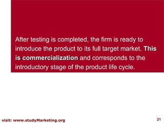 After testing is completed, the firm is ready to introduce the product to its full target market.  This is commercialization  and corresponds to the introductory stage of the product life cycle.  