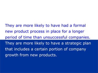 They are more likely to have had a formal new product process in place for a longer period of time than unsuccessful companies.   They are more likely to have a strategic plan that includes a certain portion of company growth from new products.  