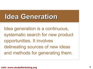 Idea Generation Idea generation is a continuous, systematic search for new product opportunities. It involves delineating sources of new ideas and methods for generating them.  
