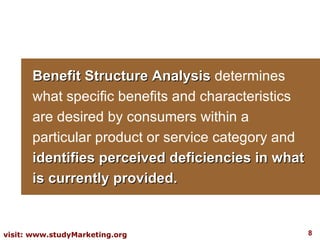 Benefit Structure Analysis   determines what specific benefits and characteristics are desired by consumers within a particular product or service category and  identifies perceived deficiencies in what is currently provided.  