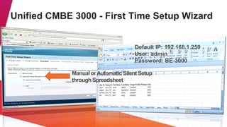 Unified CMBE 3000 - First Time Setup Wizard


                                     Default IP: 192.168.1.250
                                     User: admin
                                     Password: BE-3000

             Manual or Automatic Silent Setup
             through Spreadsheet
 