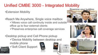 Unified CMBE 3000 - Integrated Mobility
                                                      Roaming your building
•Extension Mobility

•Reach Me Anywhere, Single voice mailbox
   Allows voice call continuity inside and outside
                                                            On the go
   office up to four external clients
   Preserves enterprise call coverage services

•Desktop pickup and Cell Phone pickup
   Device Mobility between desktop and                     Home office
   mobile phone
   Soft Client Support
 