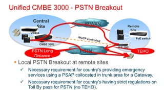 Unified CMBE 3000 - PSTN Breakout
         Central
                                   IP WAN
          Site                                           Remote
                                                          Site
        VG224
                                                              PoE switch

                CMBE 3000
                                                   ISR 2901
        PSTN Long               PSTN                          TEHO
         Distance
  Local PSTN Breakout at remote sites
      Necessary requirement for country's providing emergency
       services using a PSAP collocated in trunk area for a Gateway.
      Necessary requirement for country's having strict regulations on
       Toll By pass for PSTN (no TEHO).
 