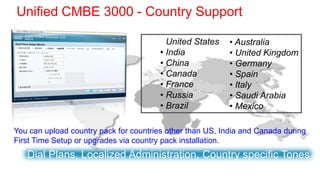 Unified CMBE 3000 - Country Support

                                        • United States    • Australia
                                        • India            • United Kingdom
                                        • China            • Germany
                                        • Canada           • Spain
                                        • France           • Italy
                                        • Russia           • Saudi Arabia
                                        • Brazil           • Mexico

You can upload country pack for countries other than US, India and Canada during
First Time Setup or upgrades via country pack installation.
   Dial Plans, Localized Administration, Country specific Tones
 