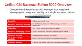 Unified CM Business Edition 5000 Overview
 • Consolidates Enterprise class UC Manager with Integrated
   Messaging and Integrated Mobility on a single hardware platform


 Scalability                      • 500 users across 20 sites

                                  • Do Not Disturb, Intercom, Call Recording, and Silent
 Advanced telephony features        Monitoring

 Redundancy                       • SRST in the central as well as remote sites

 Advanced messaging options • Speech recognition, voicemail to email, speech to text.

 Advanced security                • Both signaling and media encryption

 Integration with Cisco           • Unified Presence and Unified Contact Center Express
 Products
 End Point Support                • IP phone and Unified Client and mobility portfolio support
 