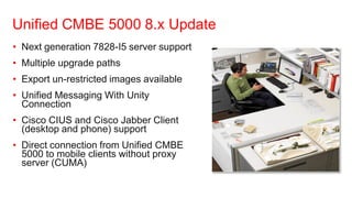 Unified CMBE 5000 8.x Update
• Next generation 7828-I5 server support
• Multiple upgrade paths
• Export un-restricted images available
• Unified Messaging With Unity
  Connection
• Cisco CIUS and Cisco Jabber Client
  (desktop and phone) support
• Direct connection from Unified CMBE
  5000 to mobile clients without proxy
  server (CUMA)
 