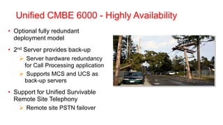 Unified CMBE 6000 - Highly Availability
• Optional fully redundant
  deployment model
• 2nd Server provides back-up
     Server hardware redundancy
     for Call Processing application
     Supports MCS and UCS as
     back-up servers
• Support for Unified Survivable
  Remote Site Telephony
     Remote site PSTN failover
 