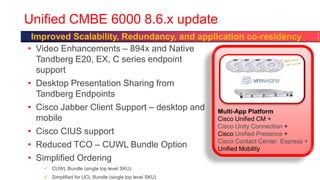 Unified CMBE 6000 8.6.x update
 Improved Scalability, Redundancy, and application co-residency
• Video Enhancements – 894x and Native
  Tandberg E20, EX, C series endpoint
  support
• Desktop Presentation Sharing from
  Tandberg Endpoints
• Cisco Jabber Client Support – desktop and Multi-App Platform
  mobile                                    Cisco Unified CM +
                                            Cisco Unity Connection +
• Cisco CIUS support                        Cisco Unified Presence +
                                            Cisco Contact Center Express +
• Reduced TCO – CUWL Bundle Option          Unified Mobility
• Simplified Ordering
     CUWL Bundle (single top level SKU)
     Simplified for UCL Bundle (single top level SKU)
 