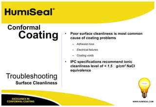 Conformal
   Coating              •   Poor surface cleanliness is most common
                            cause of coating problems
                             –   Adhesion loss

                             –   Electrical failures

                             –   Coating voids

                        •   IPC specifications recommend ionic
                            cleanliness level of < 1.5 g/cm2 NaCl
                            equivalence
Troubleshooting
  Surface Cleanliness



                                                                WWW.HUMISEAL.COM
 