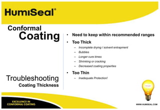 Conformal
   Coating             • Need to keep within recommended ranges
                       • Too Thick
                          –   Incomplete drying / solvent entrapment
                          –   Bubbles
                          –   Longer cure times
                          –   Shrinking or cracking
                          –   Decreased coating properties

                       • Too Thin
Troubleshooting           –   Inadequate Protection!

   Coating Thickness



                                                                       WWW.HUMISEAL.COM
 