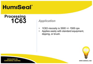 Processing
   1C63      Application

             • 1C63 viscosity is 3500 +/- 1500 cps
             • Applies easily with standard equipment,
               dipping, or brush.




                                                 WWW.HUMISEAL.COM
 
