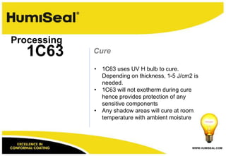 Processing
   1C63      Cure

             • 1C63 uses UV H bulb to cure.
               Depending on thickness, 1-5 J/cm2 is
               needed.
             • 1C63 will not exotherm during cure
               hence provides protection of any
               sensitive components
             • Any shadow areas will cure at room
               temperature with ambient moisture




                                                WWW.HUMISEAL.COM
 