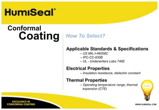Conformal
  Coating   How To Select?

            Applicable Standards & Specifications
                  – US MIL-I-46058C
                  – IPC-CC-830B
                  – UL - Underwriters Labs 746E

            Electrical Properties
                  – Insulation resistance, dielectric constant

            Thermal Properties
                  – Operating temperature range, thermal
                    expansion (CTE)



                                                          WWW.HUMISEAL.COM
 