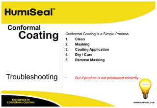 Conformal
   Coating        Conformal Coating is a Simple Process
                  1.   Clean
                  2.   Masking
                  3.   Coating Application
                  4.   Dry / Cure
                  5.   Remove Masking




Troubleshooting   •    But if product is not processed correctly…




                                                           WWW.HUMISEAL.COM
 