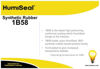 WWW.HUMISEAL.COM
• 1B58 is the latest high performing
conformal coating which HumiSeal
brings to the industry
• 1B58 builds upon HumiSeal 1B51
synthetic rubber-based product family
• Formulated to give increased
temperature stability
• Operating temperature to 140C
1B58
Synthetic Rubber
 