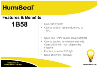 WWW.HUMISEAL.COM
• One-Part system
• Can be used at temperatures up to
140C.
• Uses non-HAPs carrier solvent (MCH)
• Can be applied by multiple methods.
Compatible with most dispensing
systems
• Fluoresces under UV light
• Ease of rework / removal
1B58
Features & Benefits
 