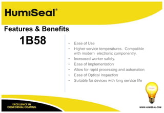 WWW.HUMISEAL.COM
• Ease of Use
• Higher service temperatures. Compatible
with modern electronic componentry.
• Increased worker safety.
• Ease of Implementation
• Allow for rapid processing and automation
• Ease of Optical Inspection
• Suitable for devices with long service life
1B58
Features & Benefits
 