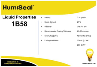 WWW.HUMISEAL.COM
1B58
Liquid Properties • Density 0.78 g/cm3
• Solids Content 21 %
• Viscosity 215-245 cps
• Recommended Coating Thickness 25 -75 microns
• Shelf Life (@ RT) 12 months (DOM)
• Curing Conditions 30 min @170F
24 h @ RT
 