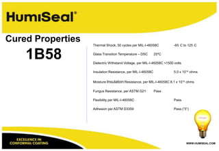 WWW.HUMISEAL.COM
1B58
Cured Properties Thermal Shock, 50 cycles per MIL-I-46058C -65 C to 125 C
Glass Transition Temperature – DSC 25ºC
Dielectric Withstand Voltage, per MIL-I-46058C >1500 volts
Insulation Resistance, per MIL-I-46058C 5.0 x 1014 ohms
Moisture Insulation Resistance, per MIL-I-46058C 8.1 x 1010 ohms
Fungus Resistance, per ASTM G21 Pass
Flexibility per MIL-I-46058C Pass
Adhesion per ASTM D3359 Pass (“5”)
 